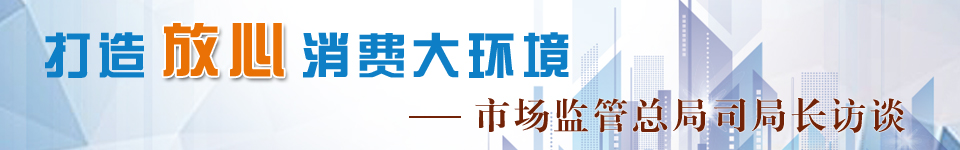 打造放心消费大环境·市场监管365bet体育在线赌场_beat365手机客户端下载_365bet客服电话司局长访谈